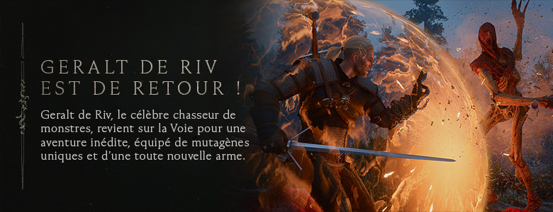 Geralt de Riv est de retour ! Geralt de Riv, le célèbre chasseur de monstres, revient sur la Voie pour une aventure inédite, équipé de mutagènes uniques et d'une toute nouvelle arme.