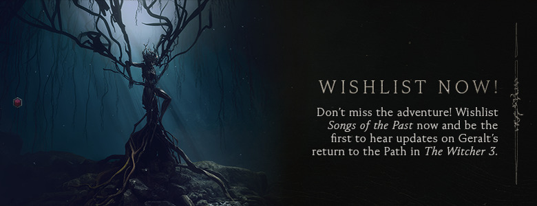 Wishlist Now — Don’t miss the adventure! Wishlist Songs of the Past now and be the first to hear updates on Geralt’s return to the Path in The Witcher 3. 