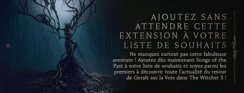Ajoutez sans attendre cette extension à votre liste de souhaits : ne manquez surtout pas cette fabuleuse aventure ! Ajoutez dès maintenant Songs of the Past à votre liste de souhaits et soyez parmi les premiers à découvrir toute l'actualité du retour de Geralt sur la Voie dans The Witcher 3 !