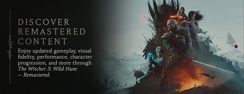 Discover Remastered Content — Enjoy updated gameplay, visual fidelity, performance, character progression, and more through The Witcher 3: Wild Hunt — Remastered.