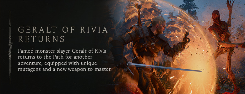 Geralt of Rivia Returns — Famed monster slayer Geralt of Rivia returns to the Path for another adventure, equipped with unique mutagens and a new weapon to master.